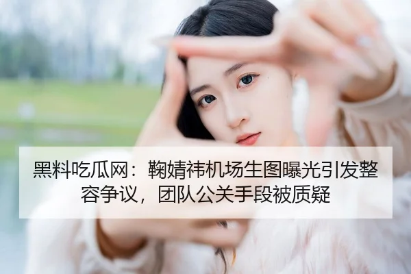 黑料吃瓜网：鞠婧祎机场生图曝光引发整容争议，团队公关手段被质疑