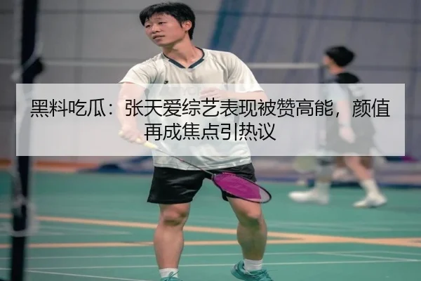 黑料吃瓜：张天爱综艺表现被赞高能，颜值再成焦点引热议